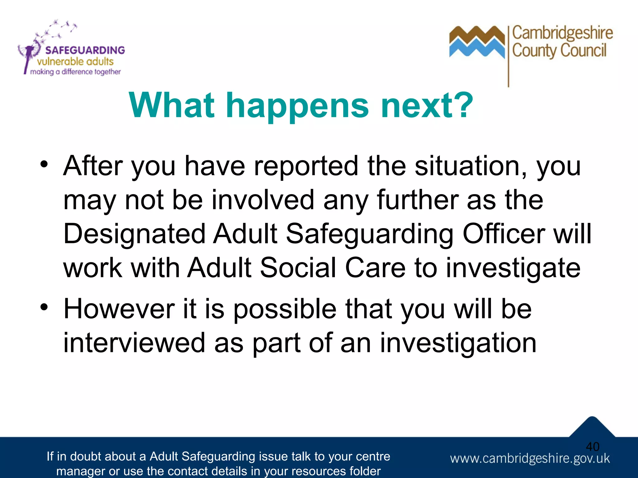 What happens next?
• After you have reported the situation, you
may not be involved any further as the
Designated Adult Safeguarding Officer will
work with Adult Social Care to investigate
• However it is possible that you will be
interviewed as part of an investigation

If in doubt about a Adult Safeguarding issue talk to your centre
manager or use the contact details in your resources folder

40

 