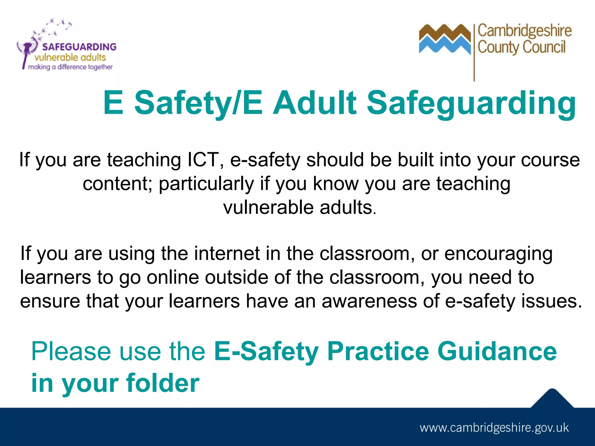 E Safety/E Adult Safeguarding
If you are teaching ICT, e-safety should be built into your course
content; particularly if you know you are teaching
vulnerable adults.
If you are using the internet in the classroom, or encouraging
learners to go online outside of the classroom, you need to
ensure that your learners have an awareness of e-safety issues.

Please use the E-Safety Practice Guidance
in your folder

 