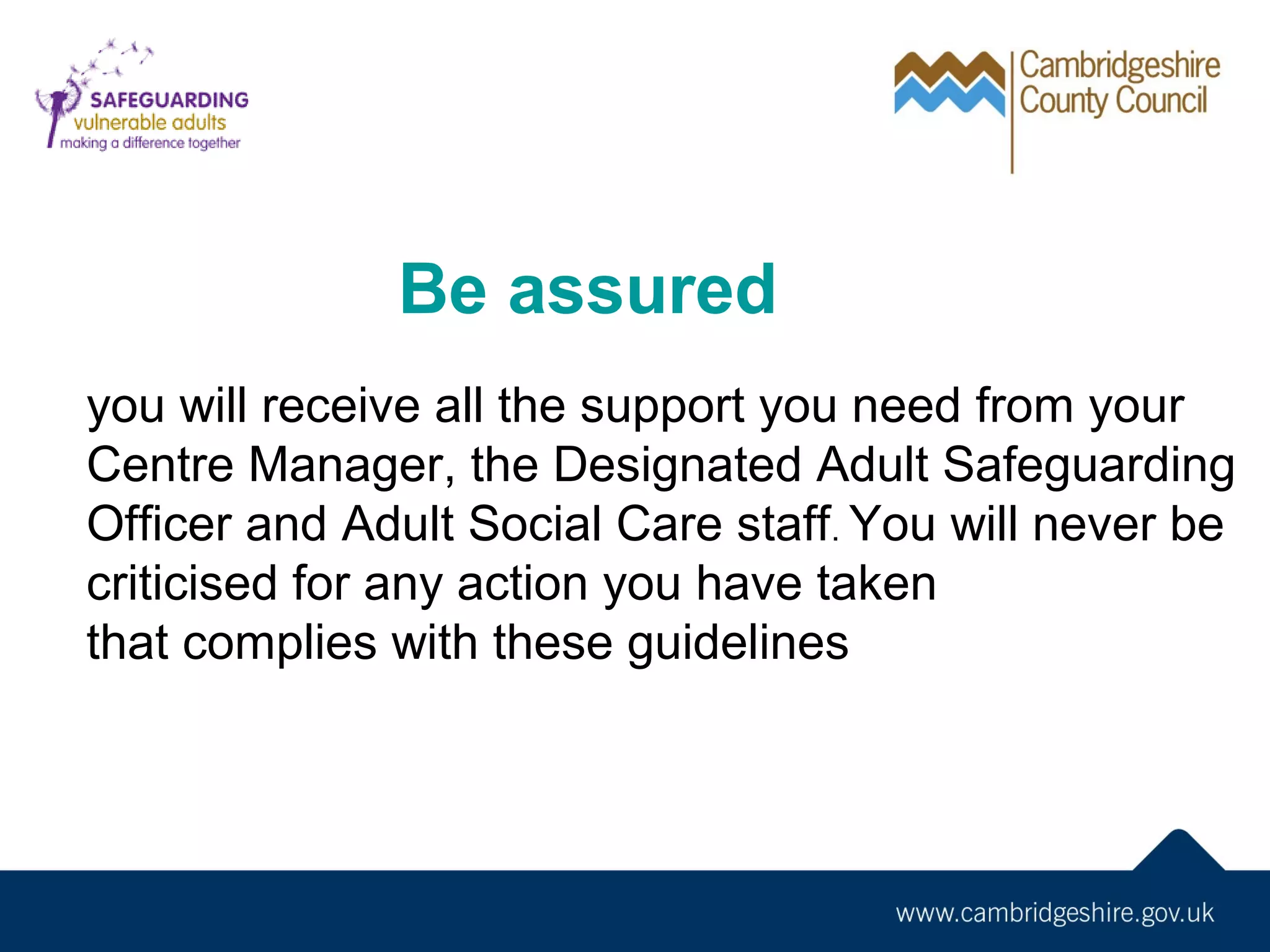 Be assured
you will receive all the support you need from your
Centre Manager, the Designated Adult Safeguarding
Officer and Adult Social Care staff. You will never be
criticised for any action you have taken
that complies with these guidelines

 