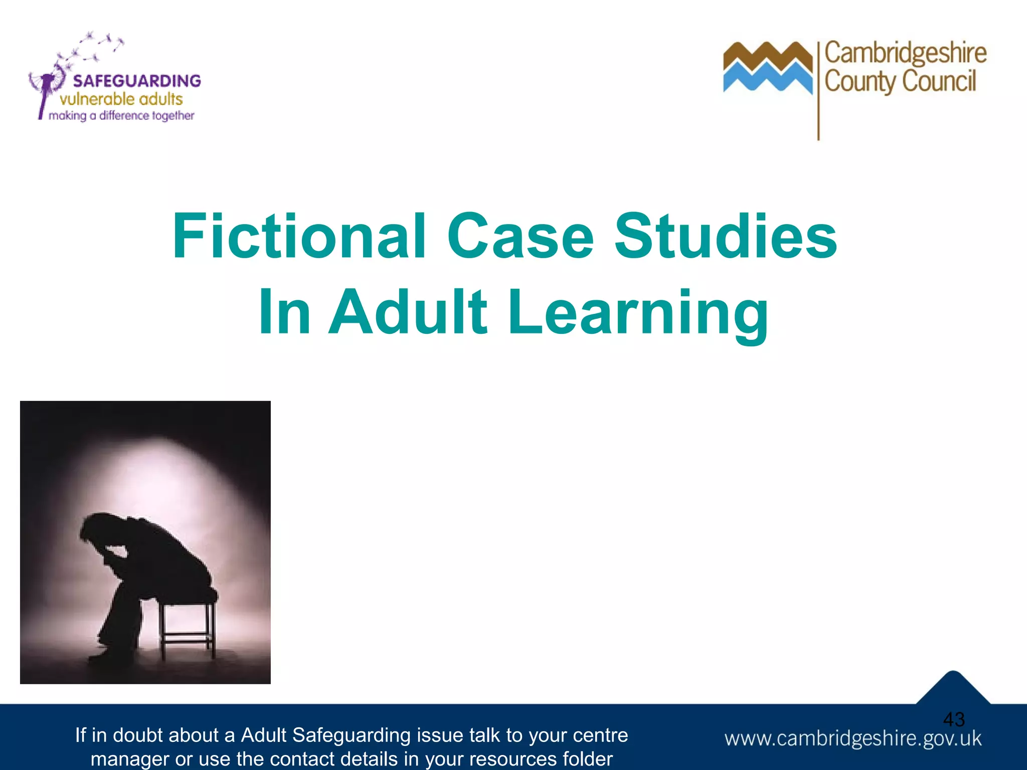 Fictional Case Studies
In Adult Learning

If in doubt about a Adult Safeguarding issue talk to your centre
manager or use the contact details in your resources folder

43

 