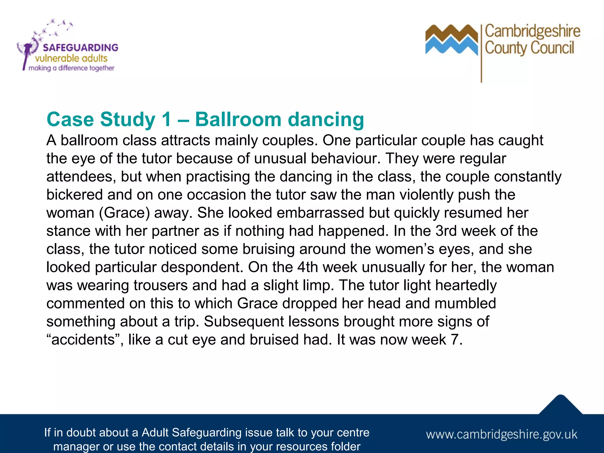 Case Study 1 – Ballroom dancing
A ballroom class attracts mainly couples. One particular couple has caught
the eye of the tutor because of unusual behaviour. They were regular
attendees, but when practising the dancing in the class, the couple constantly
bickered and on one occasion the tutor saw the man violently push the
woman (Grace) away. She looked embarrassed but quickly resumed her
stance with her partner as if nothing had happened. In the 3rd week of the
class, the tutor noticed some bruising around the women’s eyes, and she
looked particular despondent. On the 4th week unusually for her, the woman
was wearing trousers and had a slight limp. The tutor light heartedly
commented on this to which Grace dropped her head and mumbled
something about a trip. Subsequent lessons brought more signs of
“accidents”, like a cut eye and bruised had. It was now week 7.

If in doubt about a Adult Safeguarding issue talk to your centre
manager or use the contact details in your resources folder

 