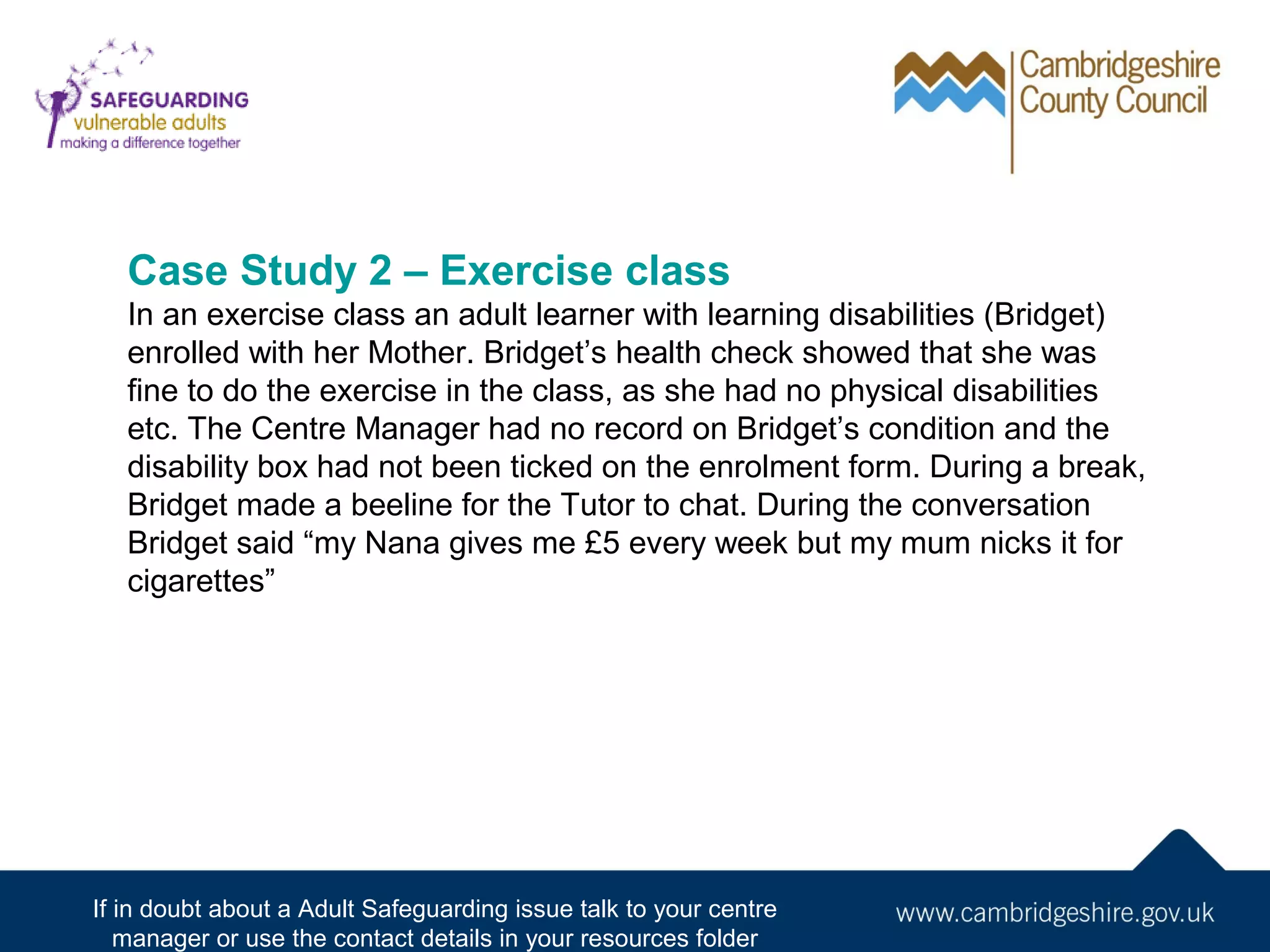 Case Study 2 – Exercise class
In an exercise class an adult learner with learning disabilities (Bridget)
enrolled with her Mother. Bridget’s health check showed that she was
fine to do the exercise in the class, as she had no physical disabilities
etc. The Centre Manager had no record on Bridget’s condition and the
disability box had not been ticked on the enrolment form. During a break,
Bridget made a beeline for the Tutor to chat. During the conversation
Bridget said “my Nana gives me £5 every week but my mum nicks it for
cigarettes”

If in doubt about a Adult Safeguarding issue talk to your centre
manager or use the contact details in your resources folder

 