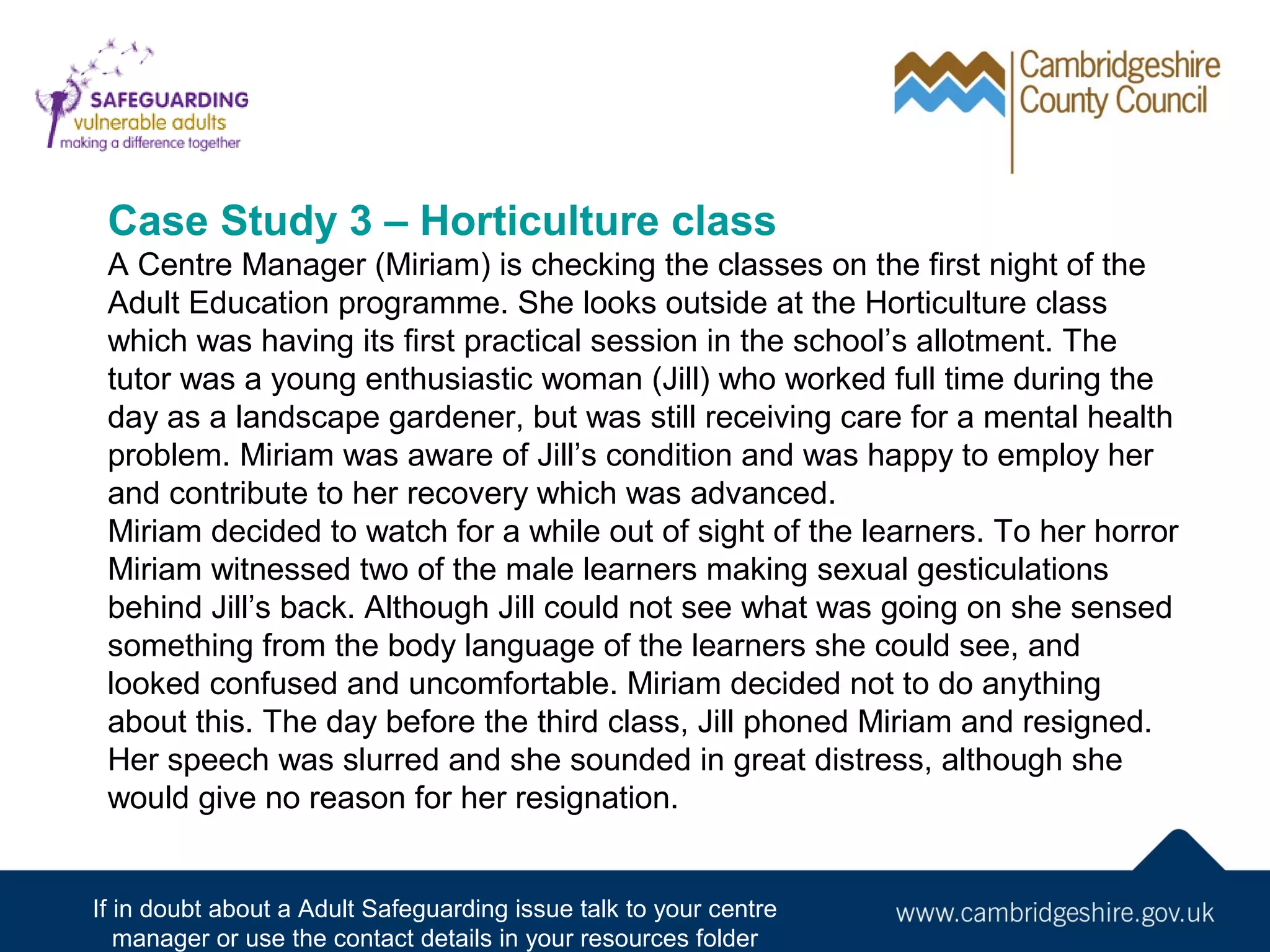 Case Study 3 – Horticulture class
A Centre Manager (Miriam) is checking the classes on the first night of the
Adult Education programme. She looks outside at the Horticulture class
which was having its first practical session in the school’s allotment. The
tutor was a young enthusiastic woman (Jill) who worked full time during the
day as a landscape gardener, but was still receiving care for a mental health
problem. Miriam was aware of Jill’s condition and was happy to employ her
and contribute to her recovery which was advanced.
Miriam decided to watch for a while out of sight of the learners. To her horror
Miriam witnessed two of the male learners making sexual gesticulations
behind Jill’s back. Although Jill could not see what was going on she sensed
something from the body language of the learners she could see, and
looked confused and uncomfortable. Miriam decided not to do anything
about this. The day before the third class, Jill phoned Miriam and resigned.
Her speech was slurred and she sounded in great distress, although she
would give no reason for her resignation.

If in doubt about a Adult Safeguarding issue talk to your centre
manager or use the contact details in your resources folder

 