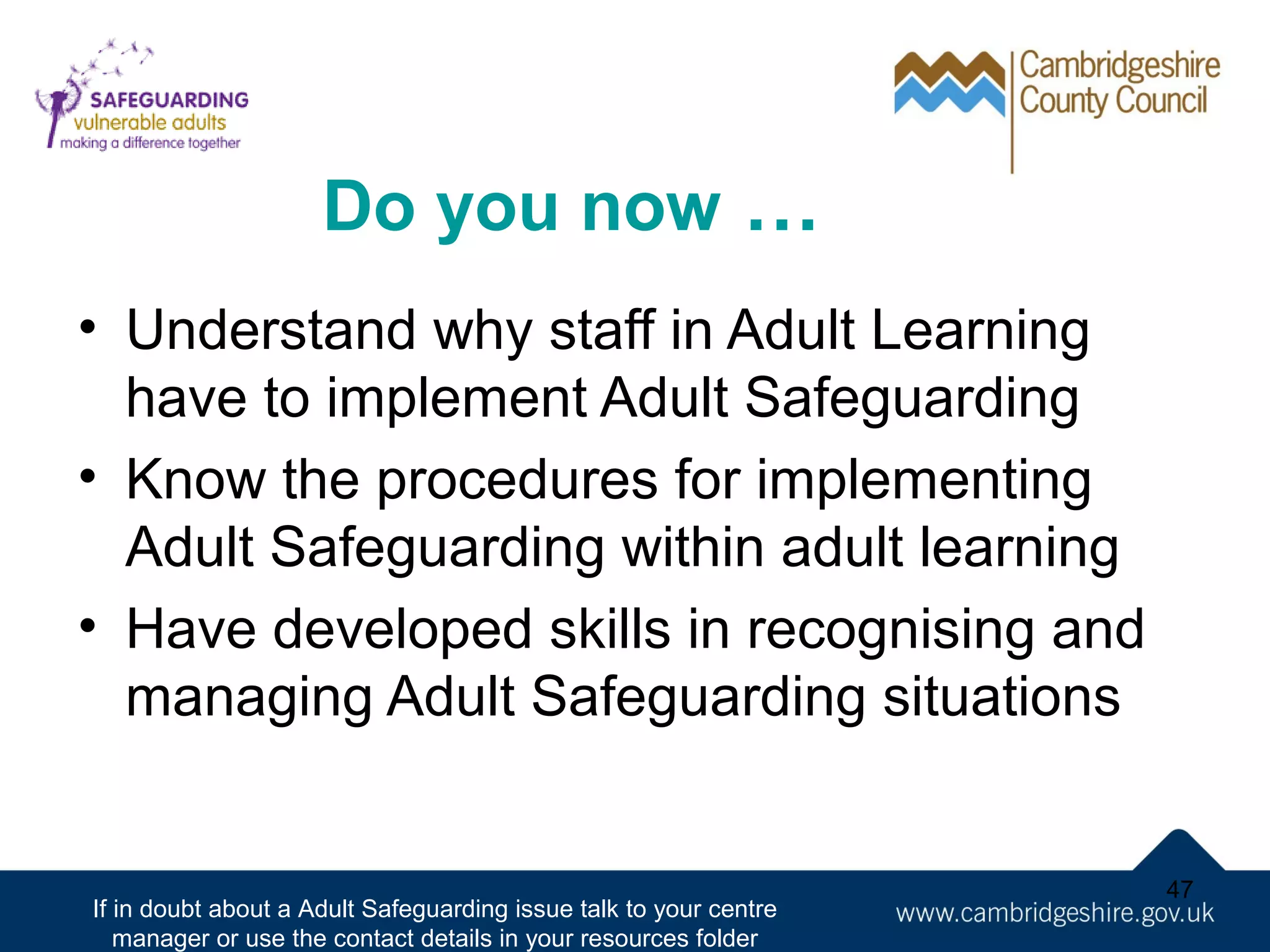 Do you now …
• Understand why staff in Adult Learning
have to implement Adult Safeguarding
• Know the procedures for implementing
Adult Safeguarding within adult learning
• Have developed skills in recognising and
managing Adult Safeguarding situations

If in doubt about a Adult Safeguarding issue talk to your centre
manager or use the contact details in your resources folder

47

 