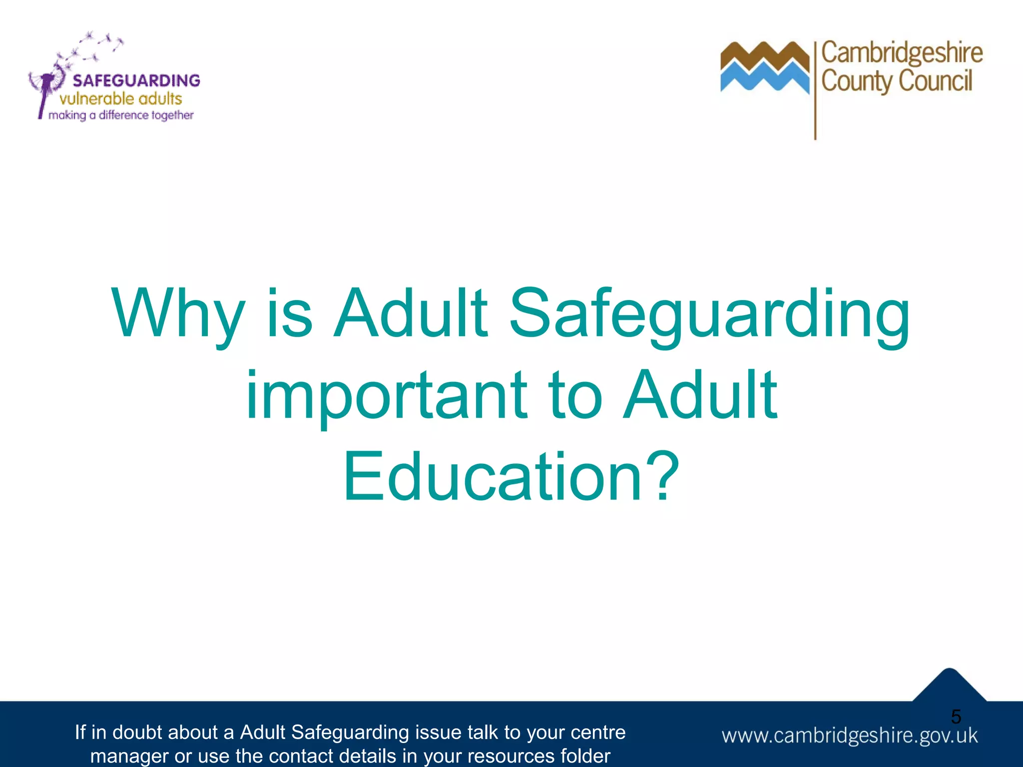 Why is Adult Safeguarding
important to Adult
Education?

If in doubt about a Adult Safeguarding issue talk to your centre
manager or use the contact details in your resources folder

5

 