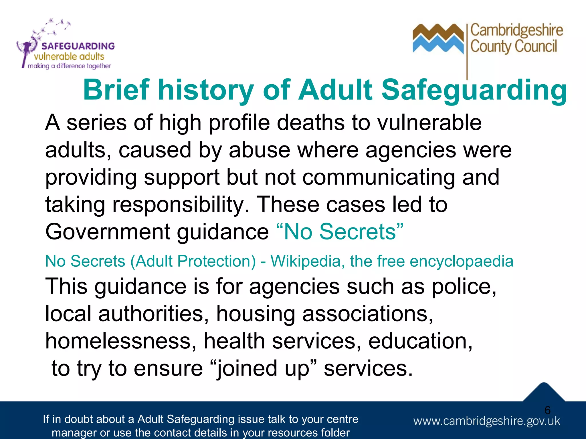 Brief history of Adult Safeguarding
A series of high profile deaths to vulnerable
adults, caused by abuse where agencies were
providing support but not communicating and
taking responsibility. These cases led to
Government guidance “No Secrets”
No Secrets (Adult Protection) - Wikipedia, the free encyclopaedia

This guidance is for agencies such as police,
local authorities, housing associations,
homelessness, health services, education,
to try to ensure “joined up” services.
If in doubt about a Adult Safeguarding issue talk to your centre
manager or use the contact details in your resources folder

6

 
