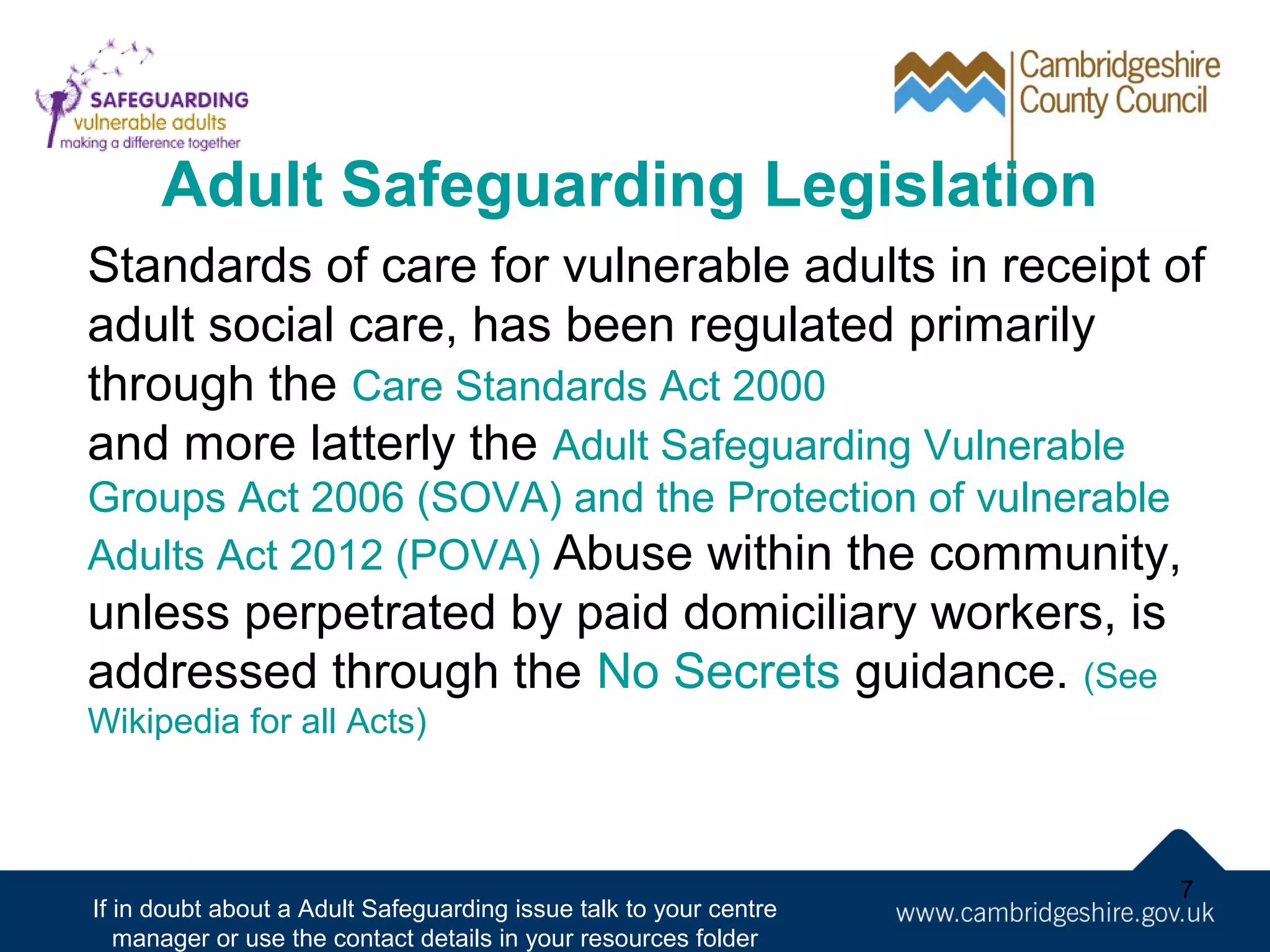 Adult Safeguarding Legislation
Standards of care for vulnerable adults in receipt of
adult social care, has been regulated primarily
through the Care Standards Act 2000
and more latterly the Adult Safeguarding Vulnerable
Groups Act 2006 (SOVA) and the Protection of vulnerable
Adults Act 2012 (POVA) Abuse within the community,

unless perpetrated by paid domiciliary workers, is
addressed through the No Secrets guidance. (See
Wikipedia for all Acts)

If in doubt about a Adult Safeguarding issue talk to your centre
manager or use the contact details in your resources folder

7

 
