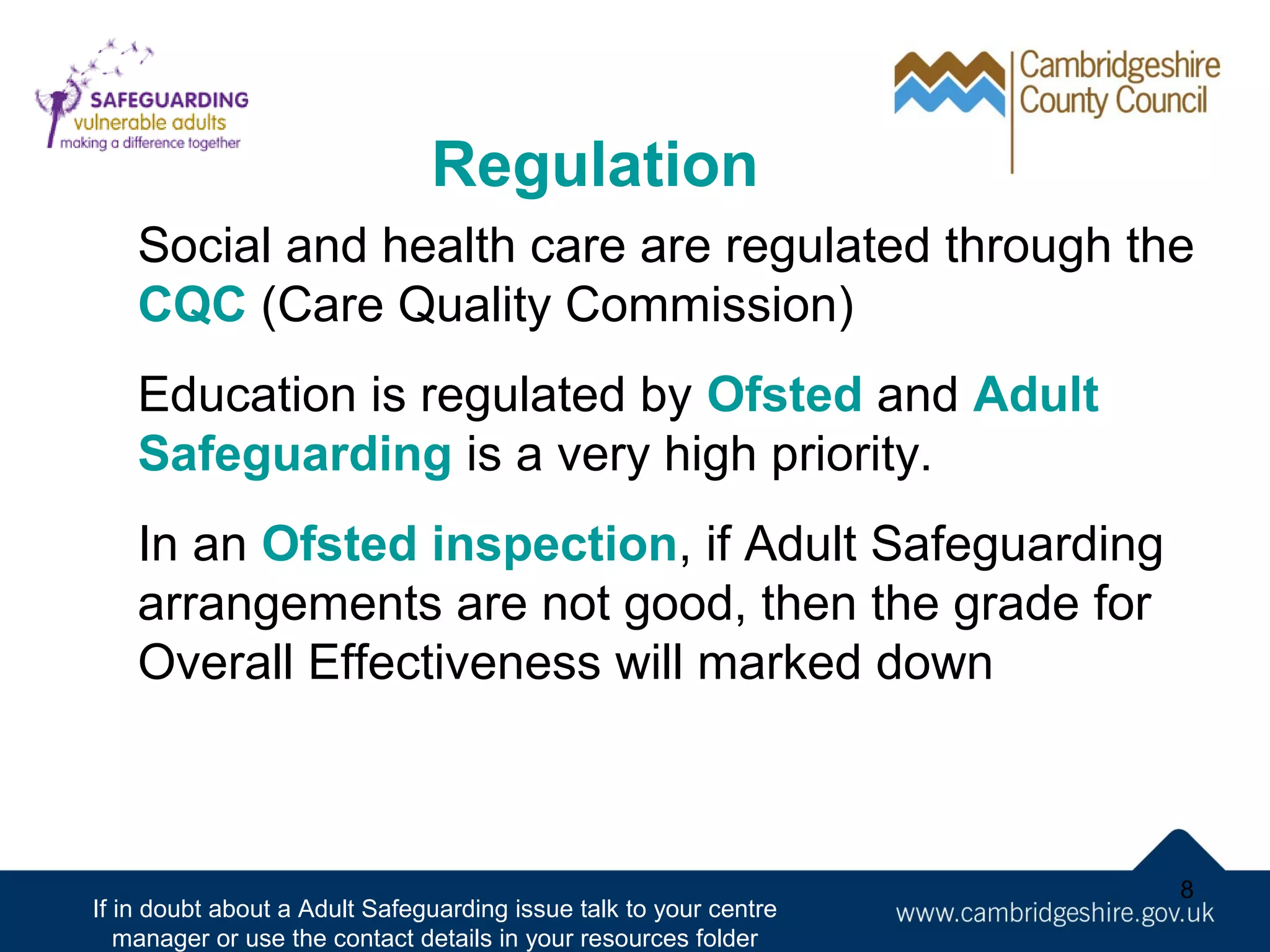 Regulation
Social and health care are regulated through the
CQC (Care Quality Commission)
Education is regulated by Ofsted and Adult
Safeguarding is a very high priority.
In an Ofsted inspection, if Adult Safeguarding
arrangements are not good, then the grade for
Overall Effectiveness will marked down

If in doubt about a Adult Safeguarding issue talk to your centre
manager or use the contact details in your resources folder

8

 