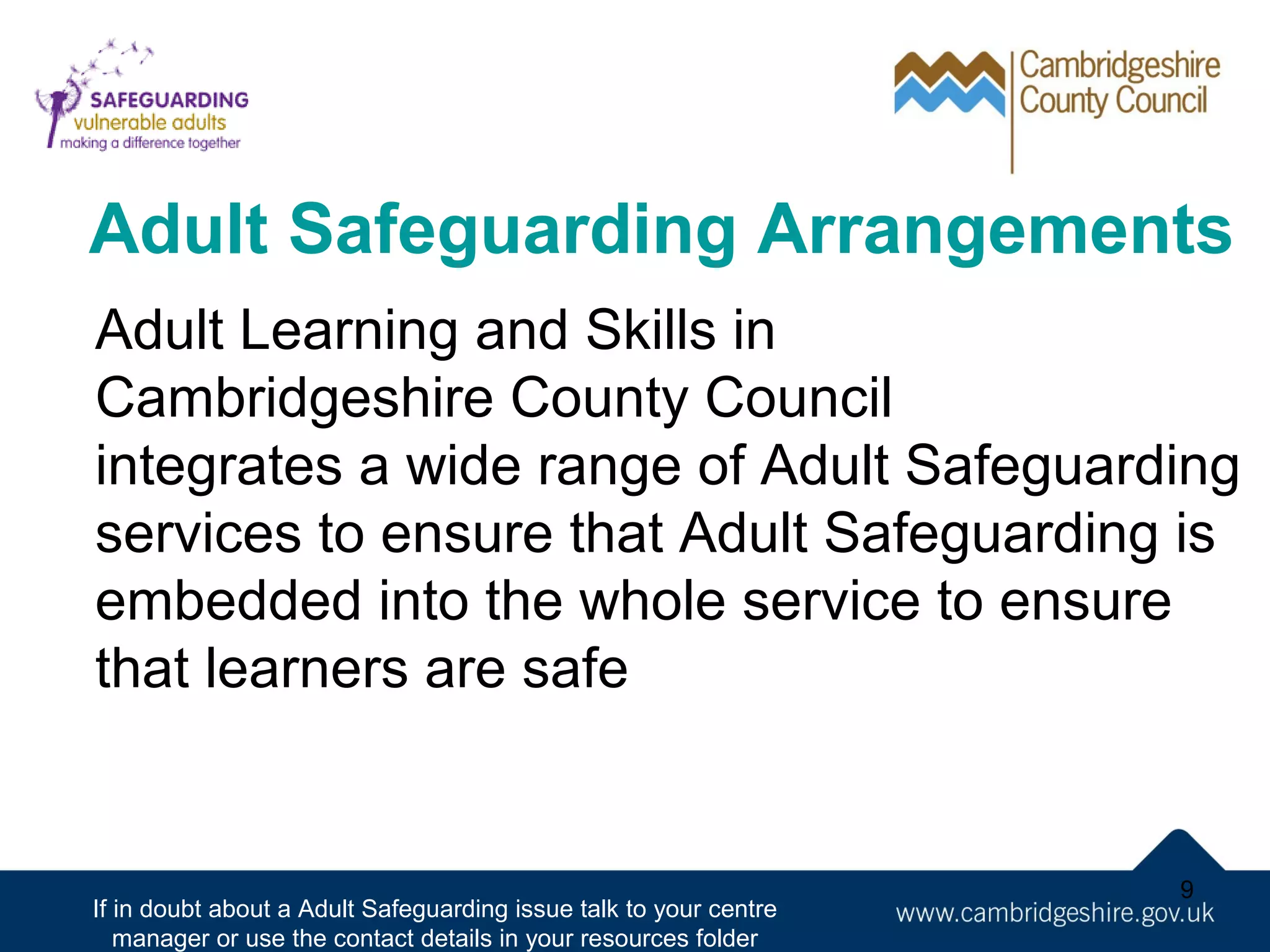 Adult Safeguarding Arrangements
Adult Learning and Skills in
Cambridgeshire County Council
integrates a wide range of Adult Safeguarding
services to ensure that Adult Safeguarding is
embedded into the whole service to ensure
that learners are safe

If in doubt about a Adult Safeguarding issue talk to your centre
manager or use the contact details in your resources folder

9

 