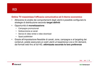 ROI

Online TV massimizza l’efficacia comunicativa ed il ritorno economico
• Attraverso le analisi dei comportamenti degli utenti è possibile configurare le
  strategie di distribuzione secondo target definiti
• Opportunità di monetizzazione:
      •   Campagne promozionali
      •   Sottoscrizione ai canali
      •   Servizi di video rental e video download
      •   Spazi pubblicitari
•    Grazie all’impostazione flessibile di canali, zone, campagne e al targeting dei
     contenuti, potete assicurare ai vostri utenti un’esperienza Live e On demand,
              ,p                                        p                          ,
     dai formati web fino al full HD, ottimizzata secondo le loro preferenze




                                                                            PREV   NEXT   10
 