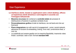 User Experience
       p

Le interfacce utente, basate su applicazioni web o client desktop, offrono
   un’esperienza utente dinamica e coinvolgente in accordo con
   l’immagine istituzionale
• Massima sicurezza dei contenuti e controllo totale dei processi di
   distribuzione e f i i
   di t ib i       fruizione i qualsiasi contesto d’
                               in       l i i     t t d’uso
• Personalizzazione grafica di tutte le interfacce, sia nel back-end che sul
   front-end
• Piena integrazione con altri servizi di engagement , come i social network,
   attraverso le funzioni di embedding, linking, invio mail, condivisione feed, e
   così via
• La pubblicità può essere gestita con la massima flessibilità, inserendo video
   lineari, nonlineari, testi e tutti i formati standard IAB




                                                                          PREV   NEXT   12
 