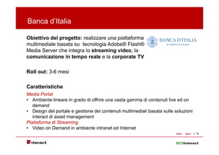 Banca d’Italia

Obiettivo del progetto: realizzare una piattaforma
multimediale b
  lti di l basata su t
                 t     tecnologia Ad b ® Fl h®
                              l i Adobe® Flash®
Media Server che integra lo streaming video, la
comunicazione in tempo reale e la corporate TV

Roll out: 3-6 mesi

Caratteristiche
Media Portal
• Ambiente lineare in grado di offrire una vasta gamma di contenuti live ed on
   demand
• Design de po ta e e gest o e de co te ut multimediali basata su e so u o
     es g del portale gestione dei contenuti u t ed a           sulle soluzioni
   interact di asset management
Piattaforma di Streaming
• Video on Demand in ambiente intranet ed Internet
                                                                       PREV   NEXT   15
 
