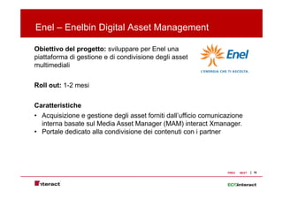 Enel – Enelbin Digital Asset Management
                 g               g

Obiettivo del progetto: sviluppare per Enel una
piattaforma di gestione e di condivisione d li asset
 i tt f           ti            di i i    degli    t
multimediali


Roll out: 1-2 mesi


Caratteristiche
• Acquisizione e gestione degli asset forniti dall’ufficio comunicazione
  interna basate sul Media Asset Manager (MAM) interact Xmanager
                                                              Xmanager.
• Portale dedicato alla condivisione dei contenuti con i partner




                                                                  PREV   NEXT   16
 