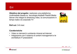 Eni

Obiettivo del progetto: realizzare una piattaforma
multimediale b
   lti di l basata su t
                  t      tecnologia Ad b ® Fl h® M di
                              l i Adobe® Flash® Media
Server che integra lo streaming video, la comunicazione in
tempo reale e la corporate TV


Roll out: 3-6 mesi


Caratteristiche
• Video on demand in ambiente intranet ed Internet
• Integrazione con il sistema di content management e le
  architetture IT preesistenti



                                                             PREV   NEXT   17
 