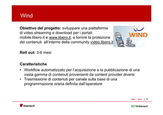 Wind

Obiettivo del progetto: sviluppare una piattaforma
di video streaming e d
    id    t      i     download per i portali
                           l d             t li
mobile.libero.it e www.libero.it, e fornire la protezione
dei contenuti all’interno della community video.libero.it

Roll out: 3-6 mesi


Caratteristiche
• Workflow automatizzato per l’acquisizione e la pubblicazione di una
                              l acquisizione
  vasta gamma di contenuti provenienti da content provider diversi
• Trasmissione di contenuti per canale sulla base di una
  programmazione oraria definita dall’operatore
                                  dall operatore


                                                                PREV   NEXT   18
 
