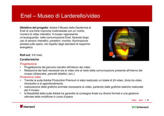 Enel – Museo di Larderello/video
Obiettivo del progetto: dotare il Museo della Geotermia di
Enel di una forte impronta multimediale con un nutrito
numero di video interattivi. Il museo rappresenta
un'avanguardia nella comunicazione Enel, facendo largo
uso di sensori interattivi, proiettori, monitor, illuminazione
pilotata sulle opere, nel rispetto degli standard di risparmio
energetico.

Roll out: 3-6 mesi
Caratteristiche
Progettazione
• Progettazione dei percorsi narrativi all'interno dei video
• Redazione dei testi necessari sia ai video che al resto della comunicazione presente all'interno del
                                                                                            all interno
   museo (didascalie, pannelli didattici, ecc.)
Produzione video
• Tramite la suite Adobe Production Premium è stato realizzato un totale di 24 video, divisi tra video
   introduttivi e di approfondimento
• realizzazione delle grafiche animate necessarie ai video, partendo dalle grafiche statiche realizzate
   per il museo
• la flessibilità della suite Adobe ha garantito la consegna finale sui diversi formati e una gestione
   ottimale delle modifiche in corso d'opera
                                      d opera
                                                                                             PREV   NEXT   20
 