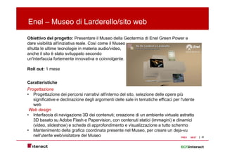 Enel – Museo di Larderello/sito web

Obiettivo del progetto: Presentare il Museo della Geotermia di Enel Green Power e
dare visibilità all'iniziativa reale. Così come il Museo
                all iniziativa reale
sfrutta le ultime tecnologie in materia audio/video,
anche il sito è stato sviluppato secondo
un'interfaccia fortemente innovativa e coinvolgente.

Roll out: 1 mese


Caratteristiche
Progettazione
• Progettazione dei percorsi narrativi all'interno del sito, selezione delle opere più
   significative e declinazione degli argomenti delle sale in tematiche efficaci per l'utente
   web
 Web design
• Interfaccia di navigazione 3D dei contenuti; creazione di un ambiente virtuale astratto
   3D basato su Adobe Flash e Papervision, con contenuti statici (immagini) e dinamici
   (video, slideshow) e schede di approfondimento e visualizzazione a tutto schermo
• Mantenimento della grafica coordinata presente nel Museo, per creare un deja-vu
   nell'utente web/visitatore del Museo                                              PREV  NEXT   21
 