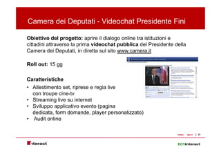 Camera dei Deputati - Videochat Presidente Fini
             p

Obiettivo del progetto: aprire il dialogo online tra istituzioni e
cittadini attraverso la prima videochat pubblica d l P id t d ll
 itt di i tt         l    i    id   h t    bbli del Presidente della
Camera dei Deputati, in diretta sul sito www.camera.it

Roll out: 15 gg

Caratteristiche
C   tt i ti h
• Allestimento set, riprese e regia live
  con troupe cine-tv
          p
• Streaming live su internet
• Sviluppo applicativo evento (pagina
  dedicata,
  dedicata form domande player personalizzato)
                 domande,
• Audit online

                                                                PREV   NEXT   23
 