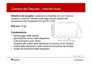 Camera dei Deputati - Internet Audit
             p

Obiettivo del progetto: analizzare le modalità con cui il web ha
recepito e coperto il dibattito sulle l
      it         t    dib ttit    ll leggi razziali seguito alle
                                         i     i li     it ll
dichiarazioni del Presidente Fini del 16.12.08

Roll out: 15 gg

Caratteristiche
• Monitoraggio delle testate
  giornalistiche online, della blogosfera
  e dei principali social media,
  integrato alle analisi delle statistiche di accesso ai siti Camera
• Analisi delle keywords e della coerenza semantica dei risultati
                   y
• Analisi del sentiment della blogosfera


                                                                       PREV   NEXT   27
 