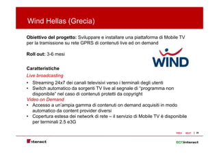 Wind Hellas (Grecia)
            (      )

Obiettivo del progetto: Sviluppare e installare una piattaforma di Mobile TV
per la tramissione s rete GPRS di conten ti li e ed on demand
                   su             contenuti live

Roll out: 3-6 mesi


Caratteristiche
Live broadcasting
• Streaming 24x7 dei canali televisivi verso i terminali degli utenti
• Switch automatico da sorgenti TV live al segnale di “programma non
   disponibile
   disponibile” nel caso di contenuti protetti da copyright
Video on Demand
• Accesso a un’ampia gamma di contenuti on demand acquisiti in modo
   automatico da content provider diversi
• Copertura estesa dei network di rete – il servizio di Mobile TV è disponibile
   per terminali 2.5 e3G

                                                                         PREV   NEXT   29
 