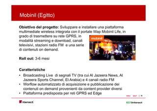 Mobinil (Egitto)
        ( g )

Obiettivo del progetto: Sviluppare e installare una piattaforma
multimediale wireless i t
    lti di l     i l     integrata con il portale W M bi il Lif i
                                t            t l Wap Mobinil Life, in
grado di trasmettere su rete GPRS, in
modalità streaming e download, canali
televisivi, stazioni radio FM e una serie
di contenuti on demand.

Roll out: 3-6 mesi


Caratteristiche
• Broadcasting Live di segnali TV (tra cui Al Jazeera News, Al
  Jazeera Sports Channel, El Arabia) e 4 canali radio FM
• Worflow automatizzato di acquisizione e pubblicazione dei
  contenuti on demand provenienti da content provider diversi
• Piattaforma predisposta per reti GPRS ed Edge                                       30
                                                                        PREV   NEXT
 