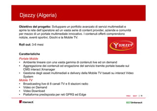 Djezzy ( g
 j   y (Algeria)
               )

Obiettivo del progetto: Sviluppare un portfolio avanzato di servizi multimediali e
aprire la rete dell’operatore ad un vasta serie di content provider aziende e comunità
               dell operatore                              provider,
per mezzo di un portale multimediale innovativo. I contenuti offerti comprendono
notizie, eventi sportivi, Giochi e la Mobile TV.

Roll out: 3-6 mesi


Caratteristiche
Portale Mobile
• Ambiente lineare con una vasta gamma di contenuti live ed on demand
• Aggregazione dei contenuti ed erogazione del servizio tramite portale basate sul
   CMS interact Xmanager
• Gestione degli asset multimediali e delivery della Mobile TV basati su interact Video
   System
Mobile TV
• Broadcasting live di 8 canali TV e 8 stazioni radio
• Video on Demand
• Video Download
• Piattaforma predisposta per reti GPRS ed Edge                                   PREV NEXT   32
 