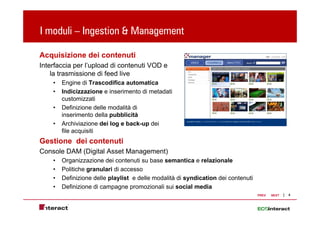I moduli – Ingestion & Management
             g             g

Acquisizione dei contenuti
Interfaccia per l’upload di contenuti VOD e
    la trasmissione di feed live
    •   Engine di Trascodifica automatica
    •   Indicizzazione e inserimento di metadati
        customizzati
    •   Definizione delle modalità di
        inserimento d ll pubblicità
        i     i    t della bbli ità
    •   Archiviazione dei log e back-up dei
        file acquisiti
Gestione dei contenuti
G ti     d i    t   ti
Console DAM (Digital Asset Management)
    •   Organizzazione dei contenuti su base semantica e relazionale
    •   Politiche granulari di accesso
    •   Definizione delle playlist e delle modalità di syndication dei contenuti
    •   Definizione di campagne p
                           p g promozionali sui social media
                                                                                   PREV   NEXT   4
 