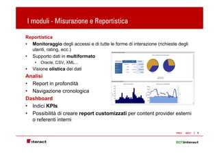 I moduli - Misurazione e Reportistica
                               p

Reportistica
• Monitoraggio degli accessi e di tutte le forme di interazione (richieste degli
  utenti, rating, ecc.)
• Supporto dati in multiformato
      •   Oracle, CSV, XML...
•    Visione olistica dei dati
Analisi
• Report in profondità
• Navigazione cronologica
Dashboard
• Indici KPIs
• P
  Possibilità di creare report customizzati per content provider esterni
        ibilità              t    t i    ti        t t      id     t i
  o referenti interni

                                                                          PREV   NEXT   6
 