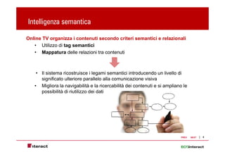 Intelligenza semantica
       g

Online TV organizza i contenuti secondo criteri semantici e relazionali
   • Utilizzo di tag semantici
   • Mappatura delle relazioni tra contenuti



    • Il sistema ricostruisce i legami semantici introducendo un livello di
      significato ulteriore parallelo alla comunicazione visiva
   • Migliora la navigabilità e la ricercabilità dei contenuti e si ampliano le
      possibilità di riutilizzo dei dati




                                                                           PREV   NEXT   8
 