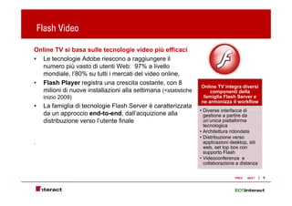 Flash Video

Online TV si basa sulle tecnologie video più efficaci
• Le tecnologie Adobe riescono a raggiungere il
  numero più vasto di utenti Web: 97% a livello
  mondiale, l’80% su tutti i mercati del video online,
• Flash Player registra una crescita costante, con 8
                                                                Online TV integra diversi
  milioni di nuove installazioni alla settimana (<statistiche       componenti della
     inizio 2009)                                                famiglia Flash Server e
                                                                ne armonizza il workflow
•    La famiglia di tecnologie Flash Server è caratterizzata
                                                                • Diverse interfacce di
     da un approccio end-to-end, dall’acquizione alla             gestione a partire da
     distribuzione verso l’utente finale                          un’unica piattaforma
                                                                  tecnologica
                                                                • Architettura ridondata
                                                                • Distribuzione verso
.                                                                 applicazioni desktop, siti
                                                                  web, set top box con
                                                                             p
                                                                  supporto Flash
                                                                • Videoconferenza e
                                                                  collaborazione a distanza

                                                                                 PREV   NEXT   9
 