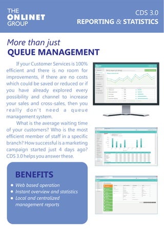 More than just 
QUEUE MANAGEMENT 
If your Customer Services is 100% 
efficient and there is no room for 
improvements, if there are no costs 
which could be saved or reduced or if 
you have already explored every 
possibility and channel to increase 
your sales and cross-sales, then you 
r e a l l y d o n ' t n e e d a q u e u e 
management system. 
What is the average waiting time 
of your customers? Who is the most 
efficient member of staff in a specific 
branch? How successful is a marketing 
campaign started just 4 days ago? 
CDS 3.0 helps you answer these. 
BENEFITS 
Web based operation 
Instant overview and statistics 
Local and centralized 
management reports 
CDS 3.0 
REPORTING & STATISTICS 
 