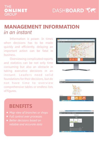 MANAGEMENT INFORMATION 
in an instant 
Information is power. In times 
when decisions has to be made 
quickly and efficiently, delaying an 
important action can be fatal in 
business. 
Overviewing complicated reports 
and statistics can be not only time 
consuming but also an obstacle in 
taking executive decisions in an 
ins t ant . L e ade r s ne ed sol id 
foundations for their decisions, but do 
not ha v e t ime to ov e r v i ew 
comprehensive tables or endless lists 
of figures. 
BENEFITS 
Map view of branches or shops 
Full control over processes 
Better decisions based on 
reliable and accurate data 
DASHBOARD 
 