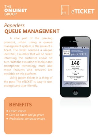 Paperless 
QUEUE MANAGEMENT 
A vital part of the queuing 
process, when using a queue 
management system, is the issue of a 
ticket. The ticket contains a unique 
identifier, a number that will be called 
informing the customer about his 
turn. With the evolution of mobile and 
smartphone technology more and 
more features and services are 
available on this platform. 
Using paper tickets is a thing of 
the past. The eTICKET is easy to use, 
ecologic and user-friendly. 
BENEFITS 
Faster service 
Save on paper and go green 
Professional company image 
eTICKET 543 
orange uk 16:45 
21 Buckingham Palace Rd. 
London, SW18LY, United Kingdom 
your eTICKET 
Your ticket number is: 
146 
Selected services: 
MORTGAGE 
Customers waiting in front of you: 
2 
Desks serving: 
6,7,8 
Service selection date and time: 
September 17, 201 
16:45 
4 
When arriving at the branch, please select the 
“eTICKET” option on the ticket dispenser’s screen. 
Type in your eTICKET number and please have a seat. 
You will be called very soon. 
NAVIGATOR 
BANK 
 
