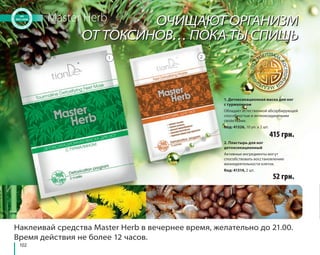 102 
Master Herb 
ОЧИЩАЮТ ОРГАНИЗМ 
ОТ ТОКСИНОВ… ПОКА ТЫ СПИШЬ 
1. Детоксикационная маска для ног 
с турмалином 
Обладает естественной абсорбирующей 
способностью и антиоксидантными 
свойствами. 
Код: 41326, 10 уп. х 2 шт. 
415 грн. 
2. Пластырь для ног 
детоксикационный 
Активные ингредиенты могут 
способствовать восстановлению 
жизнедеятельности клеток. 
Код: 41314, 2 шт. 
1 2 
52 грн. 
Наклеивай средства Master Herb в вечернее время, желательно до 21.00. 
Время действия не более 12 часов. 
 