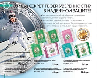 106 
В ЧЕМ СЕКРЕТ ТВОЕЙ УВЕРЕННОСТИ? 
В НАДЕЖНОЙ ЗАЩИТЕ! 
● Экстракт камелии китайской обладает успокаивающими 
свойствами, снимает раздражение кожи. 
● Экстракт мяты перечной оказывает спазмолитическое, 
антисептическое действие, является бактерицидным средством. 
При наружном применении вызывает ощущение свежести. 
4 5 6 7 
1. Прокладки на травах на критические дни 
«Нефритовая свежесть» 
Код: 61906, 10 шт. 
1 2 3 
4. Ежедневные прокладки на травах 
«Нефритовая свежесть» 
Код: 61905, 20 шт. 
50 грн. 54 грн. 
5. Супертонкие ежедневные прокладки 
на травах с ментолом «Нефритовая свежесть» 
Код: 61910, 18 шт. 
6. Ежедневные прокладки с экстрактом алоэ 
«Нефритовая свежесть» 
Код: 61911, 20 шт. 
2. Прокладки на травах на критические ночи 
«Нефритовая свежесть» 
Код: 61907, 10 шт. 
3. Ежедневные прокладки на травах 
с ментолом «Нефритовая свежесть» 
Код: 61909, 20 шт. 
7. Супертонкие ежедневные прокладки 
на травах «Нефритовая свежесть» 
Код: 61908, 18 шт. 
50 грн. 
51 грн. 
47 грн. 49 грн. 
55,8 грн. 
 