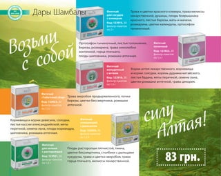 110 
Дары Шамбалы Трава и цветки красного клевера, трава мелиссы 
лекарственной, душицы, плоды боярышника 
красного, листья березы, мать-и-мачехи, 
розмарина, цветки календулы, ортосифон 
тычиночный. 
Ортосифон тычиночный, листья толокнянки, 
березы, розмарина, трава зимолюбки 
зонтичной, горца птичьего, 
плоды шиповника, ромашка аптечная. 
Корни алтея лекарственного, корневища 
и корни солодки, корень дудника китайского, 
листья бадана, мяты перечной, семена льна, 
цветки ромашки аптечной, трава цикория. 
Фиточай 
для сосудов 
с клевером 
Код: 123915, 30 
фильтр-пакетов 
по 2 г 
Фиточай 
почечный 
Код: 123922, 30 
фильтр-пакетов 
по 1,5 г 
Фиточай 
желудочный 
с алтеем 
Код: 123916, 30 
фильтр-пакетов 
по 1,5 г 
Плоды расторопши пятнистой, тмина, 
цветки бессмертника, столбики с рыльцами 
кукурузы, трава и цветки зверобоя, трава 
горца птичьего, мелиссы лекарственной. 
Фиточай 
«Тибетский сбор» 
Код: 123923, 30 
фильтр-пакетов 
по 1,5 г 
Фиточай 
для печени 
с расторопшей 
Код: 123921, 30 
фильтр-пакетов 
по 1,5 г 
Трава зверобоя продырявленного, почки 
березы, цветки бессмертника, ромашки 
аптечной. 
Фиточай 
очищающий 
с девясилом 
Код: 123920, 30 
фильтр-пакетов 
по 1,5 г 
Корневища и корни девясила, солодки, 
листья кассии александрийской, мяты 
перечной, семена льна, плоды кориандра, 
шиповника, ромашка аптечная. 
силу 
Алтая! 
83 грн. 
Возьми 
с собой 
 