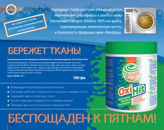 НЕ СОДЕРЖИТ ХЛОРА, 
ОПТИЧЕСКИХ ОТБЕЛИВАТЕЛЕЙ 
И КРАСИТЕЛЕЙ 
Корпорация TianDe удостоена Международного 
экологического сертификата и золотого знака 
International Ecologists Initiative 100% eco quality, 
подтверждающих экологическую чистоту 
и безопасность продукции серии «Экосфера». 
БЕРЕЖЕТ ТКАНЬ! 
Универсальный кислородный отбеливатель-пятновыводитель Oxi Hit/Окси Хит 
Уникальная формула с активным кислородом эффективно устраняет желтизну 
и серость белого белья. Удаляет пятна от чая, кофе, ягод, сока, вина, травы, зеленки, 
йода, крови, а также жира, смол, гудрона и др. Подходит для ручной и машинной 
стирки, усиливает действие стирального порошка. Может применяться для любых 
типов ткани, включая шерсть и шелк. 
Код: 144306, 600 г 
118Ecosphere 
● Возвращает вещам безупречную белизну 
138 грн. 
● Усиливает действие стирального порошка и выводит пятна 
● Сохраняет цвет и структуру ткани 
● Чистит ковровые поверхности и обивку мебели 
● Подходит для чистки кухонных поверхностей 
БЕСПОЩАДЕН К ПЯТНАМ! 
 