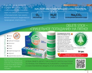 КИСЛОРОДОСОДЕРЖАЩИЙ ОТБЕЛИВАТЕЛЬ 
DELETE STICK – 
«ПРИЦЕЛЬНОЕ ПОПАДАНИЕ» НА ПЯТНО! 
Суперудалитель пятен 
Delete Stick/Делит Стик 
Средство за 5-10 минут 
справляется с самыми 
сложными загрязнениями. 
Подходит как для белых, 
так и для цветных тканей. 
Благодаря специально 
сбалансированному составу 
не разрушает структуру ткани. 
Удобно в использовании и хранении. Сохраняет свою 
эффективность в течение 2 лет. 
Код: 144305, 1 шт. 
119 
В основе средств Oxi Hit 
и Delete Stick – кислородо- 
содержащий отбеливатель – 
один из самых экологичных 
отбеливателей, при разло- 
жении которого выделяются 
природные компоненты. 
O2 Н2O Na2CO3 
КИСЛОРОД ВОДА КАЛЬЦИНИРОВАННАЯ СОДА 
● вина 
● чая 
● губной помады 
● зеленки 
● йода 
● сажи 
● нефтепродуктов 
● чернил 
● шариковых ручек и др. 
ХОЧЕШЬ УВИДЕТЬ «ДЕЛИТ СТИК» В РАБОТЕ? СМОТРИ НАШ РОЛИК! 
ТЫ УЗНАЕШЬ, КАК ПРАВИЛЬНО ИСПОЛЬЗОВАТЬ СУПЕРУДАЛИТЕЛЬ 
И КАКИХ РЕЗУЛЬТАТОВ ОЖИДАТЬ ОТ ЕГО ИСПОЛЬЗОВАНИЯ. 
БИОФОРМУЛА СРЕДСТВА 
ОБЕСПЕЧИВАЕТ БЕЗУПРЕЧНОЕ 
КАЧЕСТВО ПЯТНОВЫВЕДЕНИЯ, 
НЕ НАНОСИТ ВРЕДА ОКРУЖА- 
ЮЩЕЙ СРЕДЕ И ЗДОРОВЬЮ 
ЧЕЛОВЕКА. УСТРАНЯЕТ ПЯТНА ОТ: 
56 грн. 
Продукт участвует в акции! 
Смотри вкладку между стр. 74 и 75! 
 