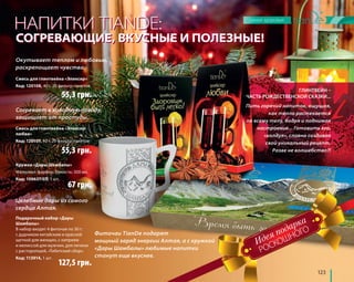 ГЛИНТВЕЙН – 
НАПИТКИ TIANDE: 
СОГРЕВАЮЩИЕ, ВКУСНЫЕ И ПОЛЕЗНЫЕ! 
ЧАСТЬ РОЖДЕСТВЕНСКОЙ СКАЗКИ... 
123 
Окутывает теплом и любовью, 
раскрепощает чувства. 
Смесь для глинтвейна «Эликсир» 
Код: 120108, 40 г, 20 фильтр-пакетов 
55,3 грн. 
Согревает в холодную погоду, 
защищает от простуды. 
Смесь для глинтвейна «Эликсир 
любви» 
Код: 120107, 40 г, 20 фильтр-пакетов 
Кружка «Дары Шамбалы» 
Материал: фарфор. Емкость: 300 мл. 
Код: 100637/03, 1 шт. 
67 грн. 
Целебные дары из самого 
сердца Алтая. 
Пить горячий напиток, ощущая, 
как тепло растекается 
по всему телу, бодря и поднимая 
настроение... Готовить его, 
«колдуя», словно создавая 
свой уникальный рецепт. 
Разве не волшебство?! 
55,3 грн. 
Подарочный набор «Дары 
Шамбалы» 
В набор входят 4 фиточая по 30 г: 
с дудником китайским и красной 
щеткой для женщин, с кипреем 
и мелиссой для мужчин, для печени 
с расторопшей, «Тибетский сбор». 
Код: 113914, 1 шт. 
127,5 грн. 
РОСКОШНОГО 
Фиточаи TianDe подарят 
мощный заряд энергии Алтая, а с кружкой 
«Дары Шамбалы» любимые напитки 
станут еще вкуснее. 
 