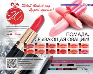 Твой Новый год 
будет ярким! 
Губная помада Natura Lux/Натура люкс* 
Благодаря натуральным компонентам 
бережно ухаживает за губами. 
Код: 80117, 3,8 г ПОМАДА, 
СРЫВАЮЩАЯ ОВАЦИИ! 
01 03 05 07 09 11 
02 04 06 08 10 12 
Механический 
карандаш для губ и глаз 
Код: 80914, 1 шт. 
13 
Как подобрать свой тон помады 
«Натура люкс»? 
Смотри в ролике! 
Визажист TianDe поможет 
определиться с выбором! 
ЧЕТКИЙ КОНТУР 
45 грн. 
116 грн. 93 грн. 
01 
02 03 
04 05 06 07 
* Скидка действует 
с 1 декабря 2014 г. 
по 28 февраля 2015 г. 
 