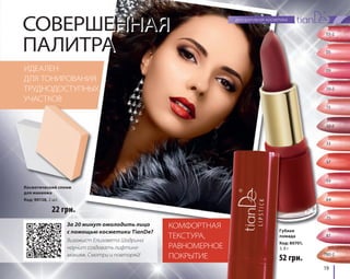 19 
СОВЕРШЕННАЯ 
ПАЛИТРА 
КОМФОРТНАЯ 
ТЕКСТУРА, 
РАВНОМЕРНОЕ 
ПОКРЫТИЕ 
ИДЕАЛЕН 
ДЛЯ ТОНИРОВАНИЯ 
ТРУДНОДОСТУПНЫХ 
УЧАСТКОВ 
52 грн. 
22 грн. 
Губная 
помада 
Код: 80701, 
3, 8 г 
Косметический спонж 
для макияжа 
Код: 90138, 2 шт. 
За 20 минут омолодить лицо 
с помощью косметики TianDe? 
Визажист Елизавета Шадрина 
научит создавать лифтинг- 
макияж. Смотри и повторяй! 
03-2 
05 
09 
10-2 
15 
32-2 
33 
57 
59 
64 
75 
87 
780-2 
 