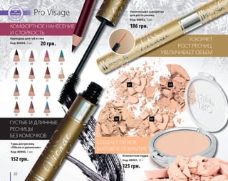 01 
02 
03 
05 
22 
08 
10 
14 
35 
38 
19 
25 
31 
34 
15 
Pro Visage 
ГУСТЫЕ И ДЛИННЫЕ 
РЕСНИЦЫ 
БЕЗ КОМОЧКОВ 
УСКОРЯЕТ 
РОСТ РЕСНИЦ, 
Питательная сыворотка 
для роста ресниц 
Код: 80902, 5 мл 
УВЕЛИЧИВАЕТ ОБЪЕМ 
КОМФОРТНОЕ НАНЕСЕНИЕ 
И СТОЙКОСТЬ 
152 грн. 
186 грн. 
Тушь для ресниц 
«Объем и удлинение» 
Код: 80905, 7 мл 
СОЗДАЕТ ЛЕГКОЕ 
МАТОВОЕ ПОКРЫТИЕ 
Компактная пудра 
Код: 80901, 12 г 
125 грн. 
Карандаш для губ и глаз 
Код: 80904, 1 шт. 
01 04 
02 03 
20 грн. 
 