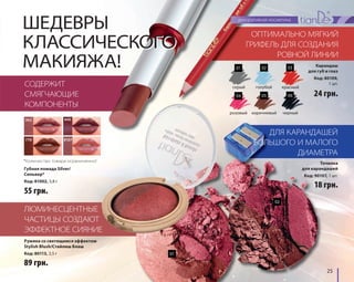 25 
ШЕДЕВРЫ 
КЛАССИЧЕСКОГО 
МАКИЯЖА! 
СОДЕРЖИТ 
СМЯГЧАЮЩИЕ 
КОМПОНЕНТЫ 
362 
440 
770 8107 
*Количество товара ограниченно! 
Губная помада Silver/ 
Сильвер* 
Код: 81002, 3,8 г 
55 грн. 
ЛЮМИНЕСЦЕНТНЫЕ 
ЧАСТИЦЫ СОЗДАЮТ 
ЭФФЕКТНОЕ СИЯНИЕ 
ОПТИМАЛЬНО МЯГКИЙ 
ГРИФЕЛЬ ДЛЯ СОЗДАНИЯ 
РОВНОЙ ЛИНИИ 
ДЛЯ КАРАНДАШЕЙ 
БОЛЬШОГО И МАЛОГО 
ДИАМЕТРА 
89 грн. 
24 грн. 
18 грн. 
Румяна со светящимся эффектом 
Stylish Blush/Стайлиш Блаш 
Код: 80113, 3,5 г 
Карандаш 
для губ и глаз 
Код: 80109, 
1 шт. 
Точилка 
для карандашей 
Код: 90107, 1 шт. 
01 
02 
01 
04 
02 
05 
03 
06 
серый 
розовый 
голубой 
коричневый 
красный 
черный 
 