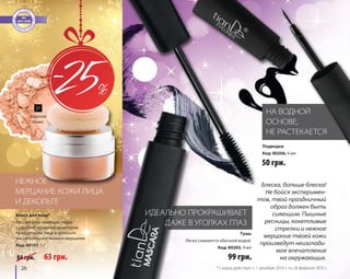 26 
27 
ИДЕАЛЬНО ПРОКРАШИВАЕТ 
ДАЖЕ В УГОЛКАХ ГЛАЗ 
НА ВОДНОЙ 
ОСНОВЕ, 
НЕ РАСТЕКАЕТСЯ 
НЕЖНОЕ 
МЕРЦАНИЕ КОЖИ ЛИЦА 
И ДЕКОЛЬТЕ 
99 грн. 
50 грн. 
Тушь 
Легко снимается обычной водой. 
Код: 80203, 9 мл 
Подводка 
Код: 80206, 6 мл 
Блеск для лица* 
Рассыпчатая сияющая пудра 
с удобной пуховкой-дозатором 
придает коже лица и декольте 
восхитительное нежное мерцание. 
Код: 80107, 5 г 
84 грн. 63 грн. 
Блеска, больше блеска! 
Не бойся эксперимен- 
тов, твой праздничный 
образ должен быть 
сияющим. Пышные 
ресницы, кокетливые 
стрелки и нежное 
мерцание твоей кожи 
произведут неизглади- 
мое впечатление 
на окружающих. 
Золотой 
оникс 
* Скидка действует с 1 декабря 2014 г. по 28 февраля 2015 г. 
 