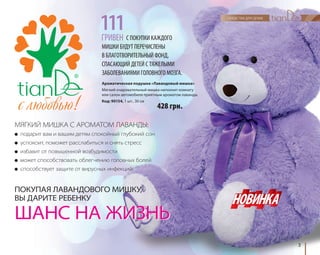 3 
С ПОКУПКИ КАЖДОГО 
111 
ГРИВЕН 
МИШКИ БУДУТ ПЕРЕЧИСЛЕНЫ 
В БЛАГОТВОРИТЕЛЬНЫЙ ФОНД, 
СПАСАЮЩИЙ ДЕТЕЙ С ТЯЖЕЛЫМИ 
ЗАБОЛЕВАНИЯМИ ГОЛОВНОГО МОЗГА. 
Ароматическая подушка «Лавандовый мишка» 
Мягкий очаровательный мишка наполнит комнату 
или салон автомобиля приятным ароматом лаванды. 
Код: 90154, 1 шт., 30 см 
МЯГКИЙ МИШКА С АРОМАТОМ ЛАВАНДЫ: 
● подарит вам и вашим детям спокойный глубокий сон 
● успокоит, поможет расслабиться и снять стресс 
● избавит от повышенной возбудимости 
● может способствовать облегчению головных болей 
● способствует защите от вирусных инфекций 
428 грн. 
ПОКУПАЯ ЛАВАНДОВОГО МИШКУ, 
ВЫ ДАРИТЕ РЕБЕНКУ 
ШАНС НА ЖИЗНЬ 
 