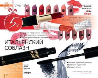06 07 08 09 10 11 12 
ИТАЛЬЯНСКИЙ 
СОБЛАЗН 
30 
Viva Italy 
● Содержит натуральные масла и воск 
● Не растекается, не скатывается 
● Обеспечивает защиту и уход за кожей губ 
60% 
НАТУРАЛЬНЫХ 
КОМПОНЕНТОВ! 
ОТТЕНКИ № 1-5 губной помады 
«Вива Итали» ты можешь приобрести 
в элегантном белом футляре. 
ТОНА № 6-12 – в изысканном 
черно-золотистом дизайне. 
● Питает и укрепляет ресницы 
● Разделяет и удлиняет 
● Придает объем 
Тушь для 
ресниц 
Код: 81302, 
9,5 мл 
222 грн. 
Губная помада Viva Italy/ 
Вива Итали* 
Код: 81301, 4 мл 
167 грн. 
159 грн. 
01 
02 03 04 05 
* Скидка действует с 1 декабря 2014 г. 
по 28 февраля 2015 г. 
 