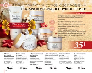 1. Пилинг 
для лица на 
основе плаценты 
Быстро обновляет 
кожу, усиливает 
метаболизм 
Код: 10301, 80 г 
38 
Плацентарная серия 
УСТРОЙ СЕБЕ ПРАЗДНИК – 
ПОДАРИ КОЖЕ ЖИЗНЕННУЮ ЭНЕРГИЮ! 
• экстракт плаценты для разглаживания 
морщинок, замедления процессов 
старения 
• экстракт алоэ вера для смягчения, 
регенерации и обновления кожи 
• токоферол для питания и увлажнения, 
укрепления барьерного слоя 
эпидермиса 
• масло зародышей пшеницы 
для защиты от шелушения и высыхания 
• стеариновая кислота для бархатистой 
кожи и защиты от неблагоприятных 
факторов 
2. Крем для век 
от морщин 
Освежает, укрепляет 
кожу век, сокращает 
признаки возрастных 
изменений. 
Код: 10306, 50 г 
80 грн. 
10305 
4. Увлажняющий крем 
с питательной основой 
Восстанавливает 
гидролипидный 
баланс, ликвидирует 
шелушение 
и стянутость. 
Код: 10304, 50 г 
72 грн. 
5. Тональный крем 
для лица 
Сочетает качества 
корректирующего 
средства 
и питательного крема. 
Код: 10305, 10305/01, 50 г 
72 грн. 
72 грн. 
3. Восстанавливающий 
крем для лица 
от морщин 
Возвращает коже 
силу и эластичность, 
препятствует появлению 
морщинок. 
Код: 10303, 50 г 
72 грн. 
6. Выравнивающий 
крем 
Восстанавливает 
рельеф и тон кожи. 
Эффективен 
в период постакне. 
Код: 10302, 50 г 
72 грн. 
ЖЕНСТВЕННОГО 
ЧТО ВНУТРИ? 
10305/01 
1 
2 
3 
4 
5 
6 
 