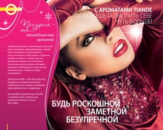 4 
волшебный мир 
ароматов! 
Соблазнительные, опьяняющие, мистиче- 
ские и манящие, неповторимые, способ- 
ные волновать и очаровывать... 
Они сочетают в себе шарм и страсть, 
особый колорит и гамму чувств... 
Ароматы. Именно они являются 
роскошным аксессуаром, который 
поможет подчеркнуть твою исклю- 
чительность, создать особое 
настроение. 
Туалетная вода – это бесконечный 
праздник, который возникает 
каждый раз, как только ты берешь 
в руки флакончик с парфюмом. 
Наслаждайся ароматами TianDe 
и создавай свой, особый мир, 
предназначенный только 
для тебя! 
С АРОМАТАМИ TIANDE 
ТЫ МОЖЕШЬ ПОЗВОЛИТЬ СЕБЕ 
ЧУТЬ БОЛЬШЕ! 
БУДЬ РОСКОШНОЙ 
ЗАМЕТНОЙ 
БЕЗУПРЕЧНОЙ 
 