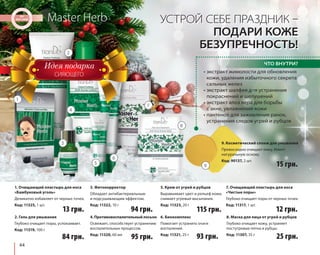 2. Гель для умывания 
Глубоко очищает поры, успокаивает. 
Код: 11319, 100 г 
44 
Master Herb 
УСТРОЙ СЕБЕ ПРАЗДНИК – 
ПОДАРИ КОЖЕ 
БЕЗУПРЕЧНОСТЬ! 
ЧТО ВНУТРИ? 
• экстракт жимолости для обновления 
кожи, удаления избыточного секрета 
сальных желез 
• экстракт шалфея для устранения 
покраснений и шелушений 
• экстракт алоэ вера для борьбы 
с акне, увлажнения кожи 
• пантенол для заживления ранок, 
устранения следов угрей и рубцов 
9. Косметический спонж для умывания 
Превосходно очищает кожу. Имеет 
натуральную основу. 
Код: 90137, 2 шт. 15 грн. 
25 грн. 
1. Очищающий пластырь для носа 
«Бамбуковый уголь» 
Деликатно избавляет от черных точек. 
Код: 11325, 1 шт. 13 грн. 
84 грн. 
3. Фитокорректор 
Обладает антибактериальным 
и подсушивающим эффектом. 
Код: 11322, 10 г 94 грн. 
115 грн. 
5. Крем от угрей и рубцов 
Выравнивает цвет и рельеф кожи, 
снимает угревые высыпания. 
Код: 11323, 20 г 12 грн. 
7. Очищающий пластырь для носа 
«Чистые поры» 
Глубоко очищает поры от черных точек. 
Код: 11317, 1 шт. 
4. Противовоспалительный лосьон 
Освежает, способствует устранению 
воспалительных процессов. 
Код: 11320, 60 мл 
95 грн. 
6. Биокомплекс 
Помогает устранить очаги 
воспалений. 
Код: 11321, 25 г 93 грн. 
8. Маска для лица от угрей и рубцов 
Глубоко очищает кожу, устраняет 
постугревые пятна и рубцы. 
Код: 11307, 35 г 
СИЯЮЩЕГО 
1 
2 
3 
4 
5 
6 
7 
8 
9 
 