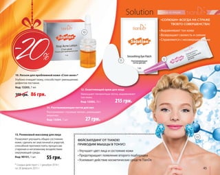 45 
Solution 
• Выравнивают тон кожи 
• Возвращают свежесть и сияние 
• Справляются с несовершенствами 
10. Лосьон для проблемной кожи «Стоп-акне»* 
Глубоко очищает кожу, способствует уменьшению 
дефектов постакне. 
Код: 13203, 7 мл 
10 
11. Разглаживающие патчи для век 
Разглаживают «гусиные лапки», уменьшают 
мешочки. 
Код: 13204, 1 шт. 
11 12 
• Улучшает цвет лица и состояние кожи 
• Предотвращает появление второго подбородка 
• Усиливает действие косметических средств TianDe 
«СОЛЮШН» ВСЕГДА НА СТРАЖЕ 
ТВОЕГО СОВЕРШЕНСТВА! 
ФЕЙСБИЛДИНГ ОТ TIANDE! 
ПРИВОДИМ МЫШЦЫ В ТОНУС! 
13. Роликовый массажер для лица 
Позволяет улучшить общее состояние 
кожи, сделать ее эластичной и упругой, 
способной противостоять процессам 
старения и негативному воздействию 
окружающей среды. 
Код: 90151, 1 шт. 
55 грн. 
108 грн. 86 грн. 
12. Осветляющий крем для лица 
Уменьшает пигментные пятна, выравнивает 
тон кожи. 
Код: 13202, 15 г 
13 
* Скидка действует с 1 декабря 2014 г. 
по 28 февраля 2015 г. 
27 грн. 
215 грн. 
 
